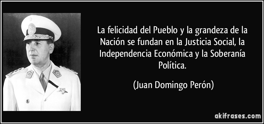 La felicidad del Pueblo y la grandeza de la Nación se fundan en la Justicia Social, la Independencia Económica y la Soberanía Política. (Juan Domingo Perón)