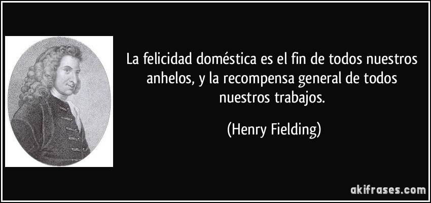 La felicidad doméstica es el fin de todos nuestros anhelos, y la recompensa general de todos nuestros trabajos. (Henry Fielding)