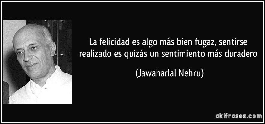 La felicidad es algo más bien fugaz, sentirse realizado es quizás un sentimiento más duradero (Jawaharlal Nehru)
