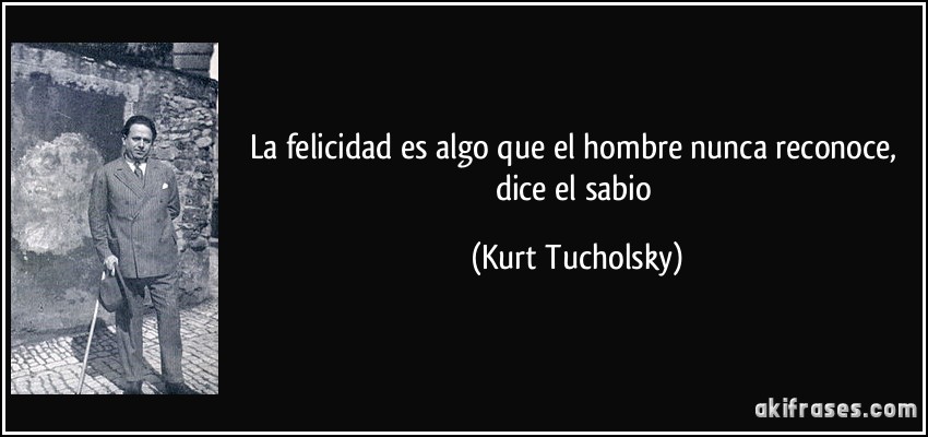La felicidad es algo que el hombre nunca reconoce, dice el sabio (Kurt Tucholsky)