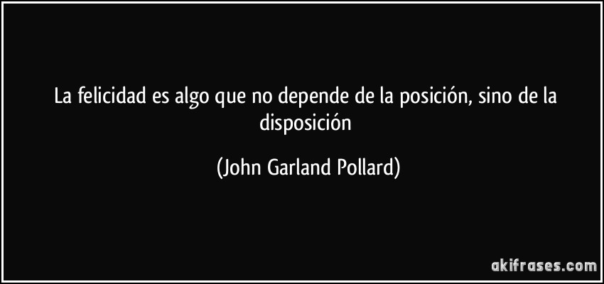 La felicidad es algo que no depende de la posición, sino de la disposición (John Garland Pollard)