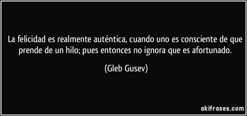 La felicidad es realmente auténtica, cuando uno es consciente de que prende de un hilo; pues entonces no ignora que es afortunado. (Gleb Gusev)