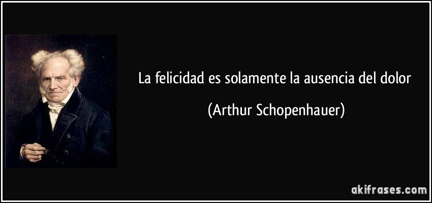 La felicidad es solamente la ausencia del dolor (Arthur Schopenhauer)