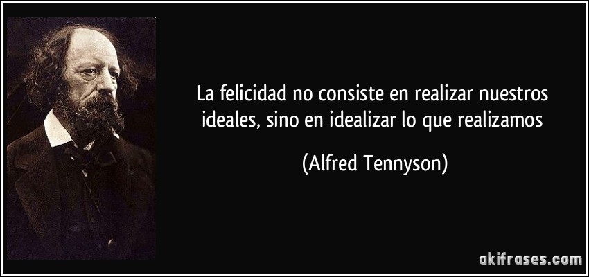 La felicidad no consiste en realizar nuestros ideales, sino en idealizar lo que realizamos (Alfred Tennyson)