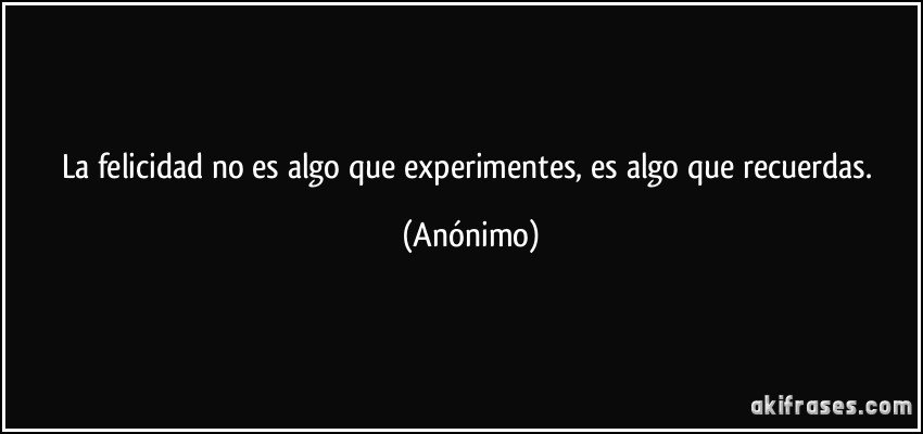 La felicidad no es algo que experimentes, es algo que recuerdas. (Anónimo)