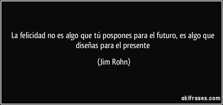 La felicidad no es algo que tú pospones para el futuro, es algo que diseñas para el presente (Jim Rohn)
