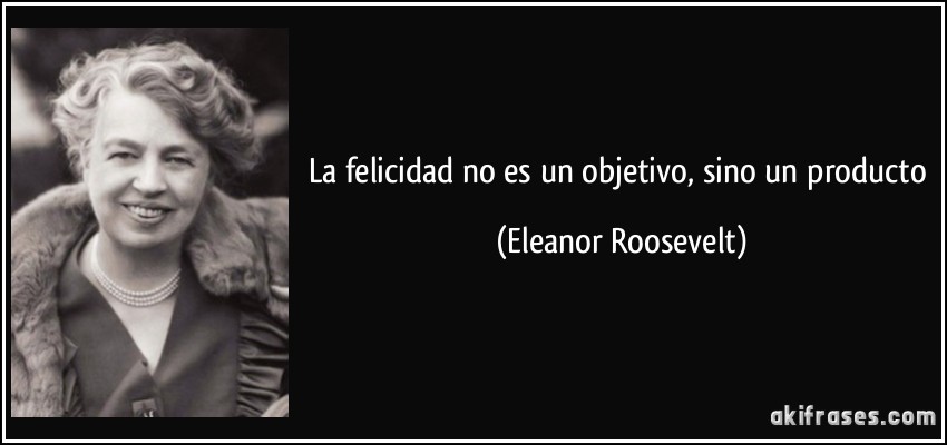 La felicidad no es un objetivo, sino un producto (Eleanor Roosevelt)
