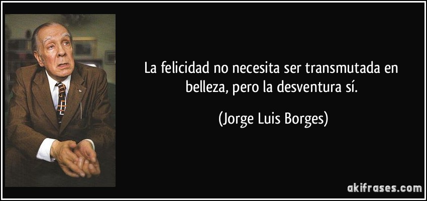 La felicidad no necesita ser transmutada en belleza, pero la desventura sí. (Jorge Luis Borges)