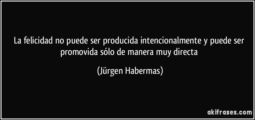 La felicidad no puede ser producida intencionalmente y puede ser promovida sólo de manera muy directa (Jürgen Habermas)