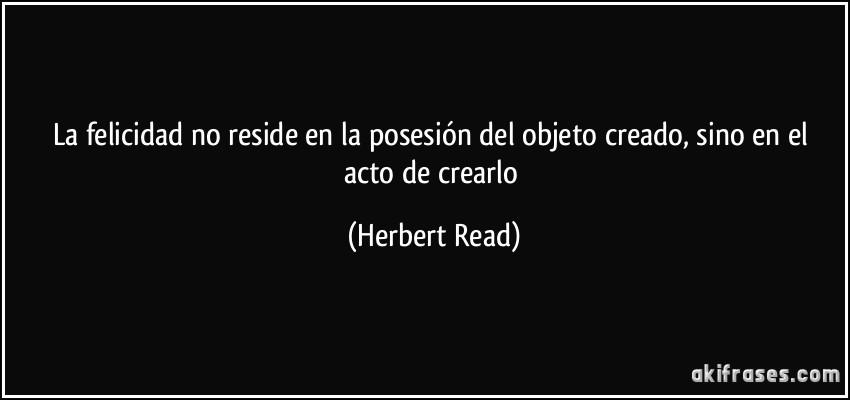 La felicidad no reside en la posesión del objeto creado, sino en el acto de crearlo (Herbert Read)