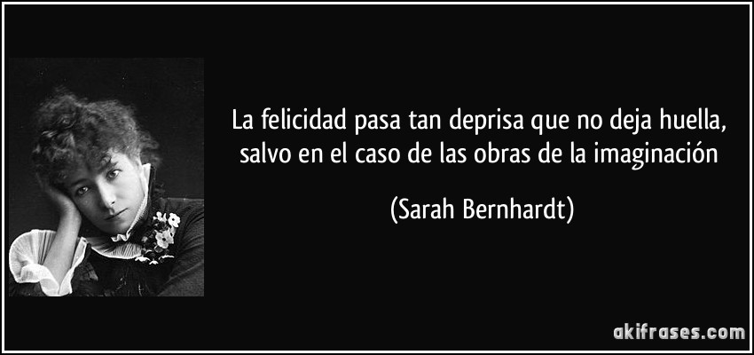 La felicidad pasa tan deprisa que no deja huella, salvo en el caso de las obras de la imaginación (Sarah Bernhardt)