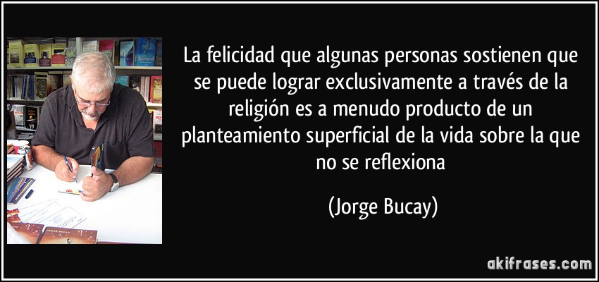 La felicidad que algunas personas sostienen que se puede lograr exclusivamente a través de la religión es a menudo producto de un planteamiento superficial de la vida sobre la que no se reflexiona (Jorge Bucay)