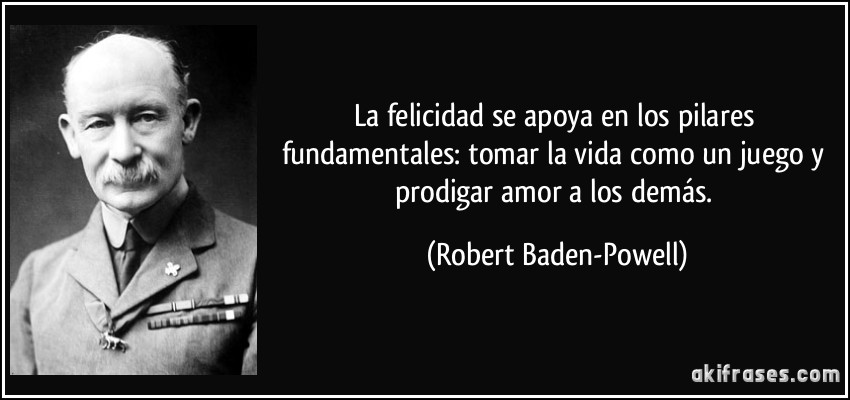 La felicidad se apoya en los pilares fundamentales: tomar la vida como un juego y prodigar amor a los demás. (Robert Baden-Powell)