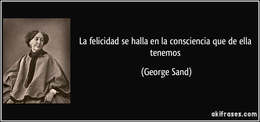 La felicidad se halla en la consciencia que de ella tenemos (George Sand)