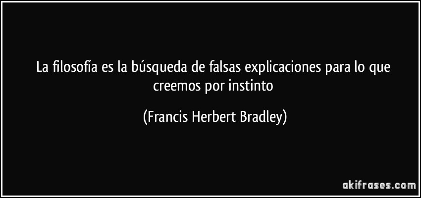 La filosofía es la búsqueda de falsas explicaciones para lo que creemos por instinto (Francis Herbert Bradley)