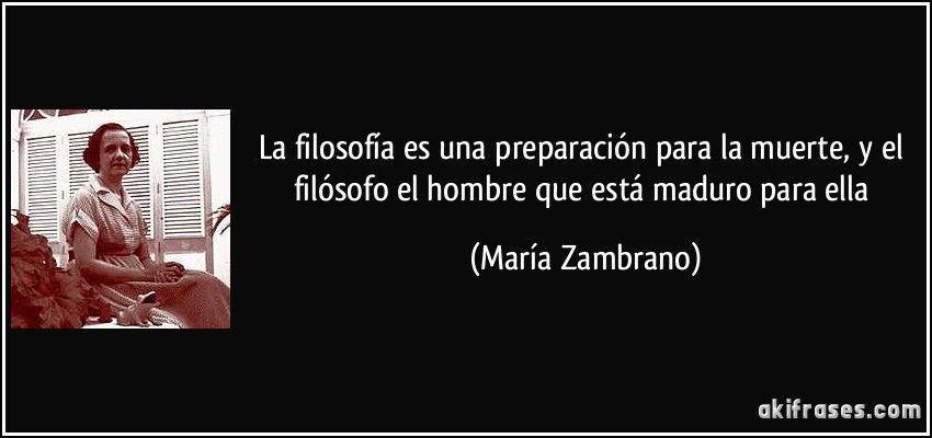 La filosofía es una preparación para la muerte, y el filósofo el hombre que está maduro para ella (María Zambrano)