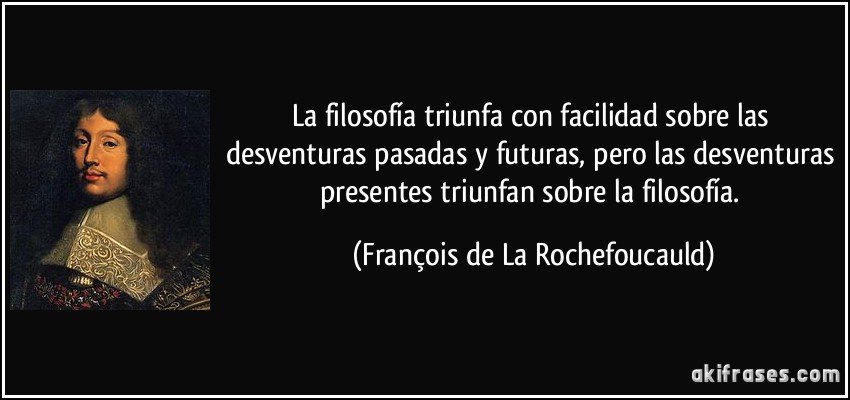 La filosofía triunfa con facilidad sobre las desventuras pasadas y futuras, pero las desventuras presentes triunfan sobre la filosofía. (François de La Rochefoucauld)