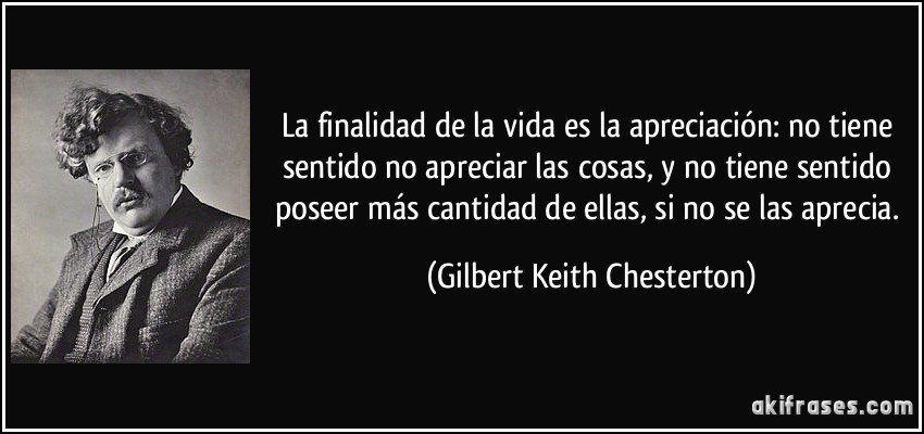 La finalidad de la vida es la apreciación: no tiene sentido no apreciar las cosas, y no tiene sentido poseer más cantidad de ellas, si no se las aprecia. (Gilbert Keith Chesterton)