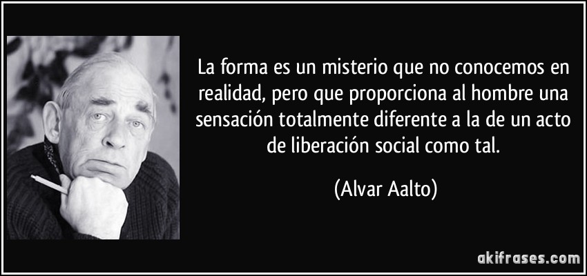 La forma es un misterio que no conocemos en realidad, pero que proporciona al hombre una sensación totalmente diferente a la de un acto de liberación social como tal. (Alvar Aalto)