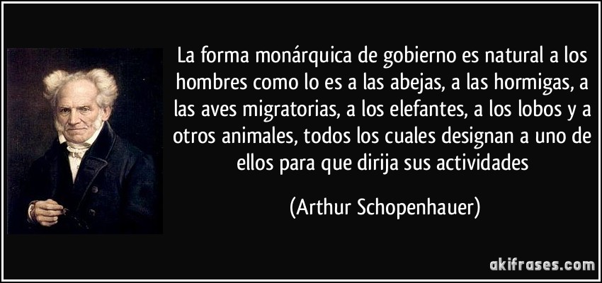 La forma monárquica de gobierno es natural a los hombres como lo es a las abejas, a las hormigas, a las aves migratorias, a los elefantes, a los lobos y a otros animales, todos los cuales designan a uno de ellos para que dirija sus actividades (Arthur Schopenhauer)