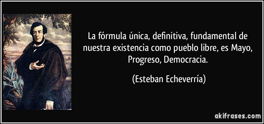 La fórmula única, definitiva, fundamental de nuestra existencia como pueblo libre, es Mayo, Progreso, Democracia. (Esteban Echeverría)