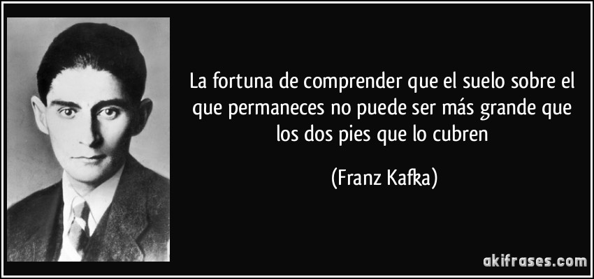 La fortuna de comprender que el suelo sobre el que permaneces no puede ser más grande que los dos pies que lo cubren (Franz Kafka)