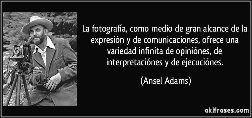 La fotografía, como medio de gran alcance de la expresión y de comunicaciones, ofrece una variedad infinita de opiniónes, de interpretaciónes y de ejecuciónes. (Ansel Adams)