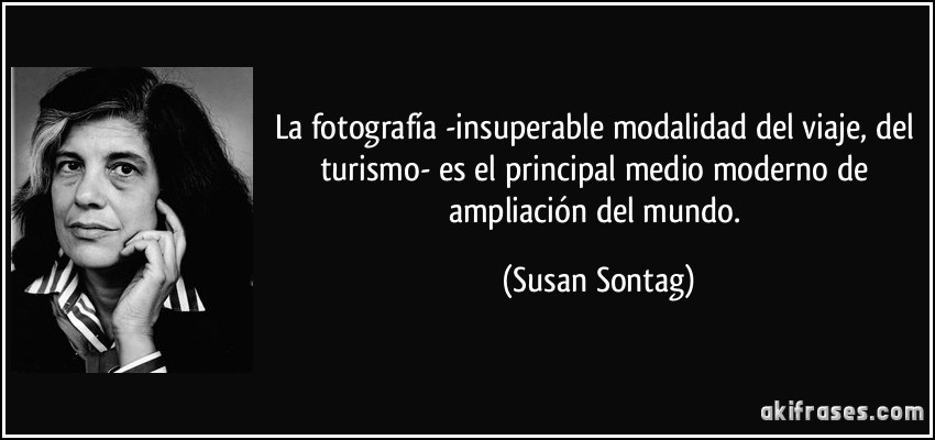 La fotografía -insuperable modalidad del viaje, del turismo- es el principal medio moderno de ampliación del mundo. (Susan Sontag)