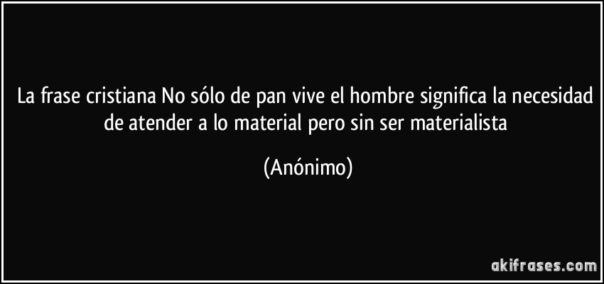 La frase cristiana No sólo de pan vive el hombre significa la necesidad de atender a lo material pero sin ser materialista (Anónimo)