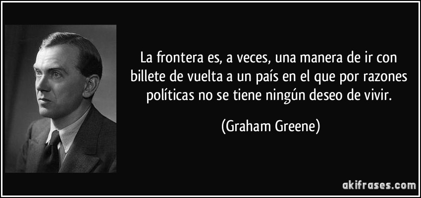 La frontera es, a veces, una manera de ir con billete de vuelta a un país en el que por razones políticas no se tiene ningún deseo de vivir. (Graham Greene)