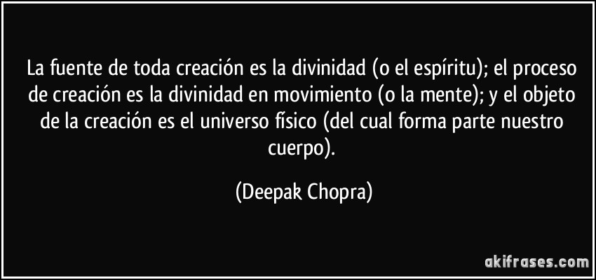 La fuente de toda creación es la divinidad (o el espíritu); el proceso de creación es la divinidad en movimiento (o la mente); y el objeto de la creación es el universo físico (del cual forma parte nuestro cuerpo). (Deepak Chopra)