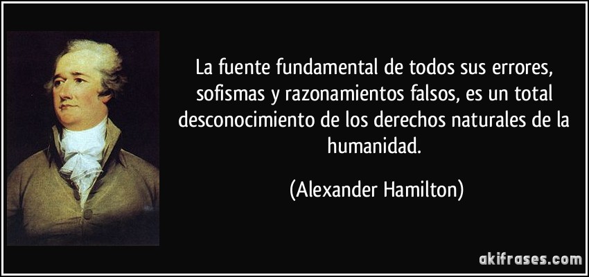 La fuente fundamental de todos sus errores, sofismas y razonamientos falsos, es un total desconocimiento de los derechos naturales de la humanidad. (Alexander Hamilton)
