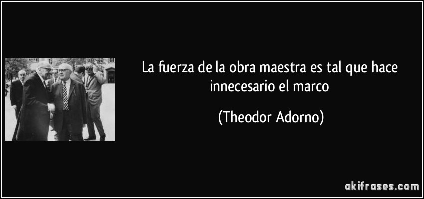 La fuerza de la obra maestra es tal que hace innecesario el marco (Theodor Adorno)