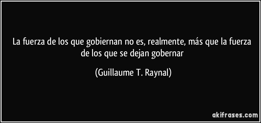 La fuerza de los que gobiernan no es, realmente, más que la fuerza de los que se dejan gobernar (Guillaume T. Raynal)