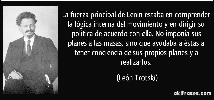 La fuerza principal de Lenin estaba en comprender la lógica interna del movimiento y en dirigir su política de acuerdo con ella. No imponía sus planes a las masas, sino que ayudaba a éstas a tener conciencia de sus propios planes y a realizarlos. (León Trotski)