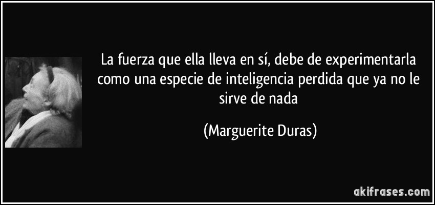 La fuerza que ella lleva en sí, debe de experimentarla como una especie de inteligencia perdida que ya no le sirve de nada (Marguerite Duras)