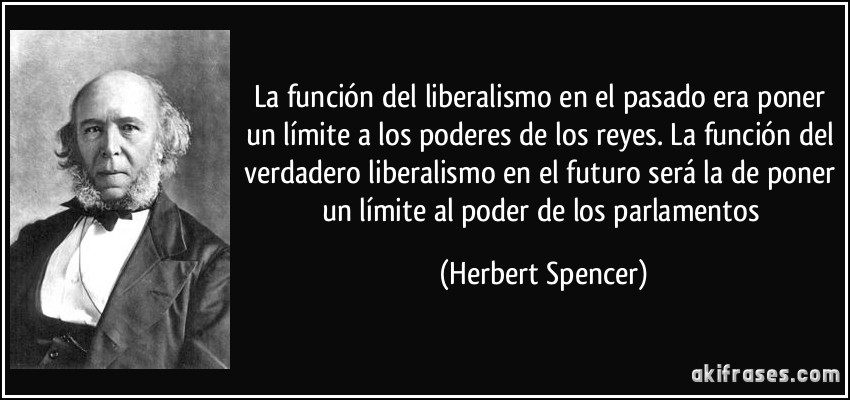 La función del liberalismo en el pasado era poner un límite a los poderes de los reyes. La función del verdadero liberalismo en el futuro será la de poner un límite al poder de los parlamentos (Herbert Spencer)