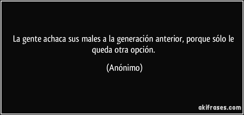 La gente achaca sus males a la generación anterior, porque sólo le queda otra opción. (Anónimo)