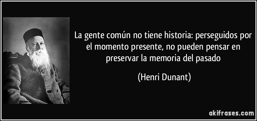 La gente común no tiene historia: perseguidos por el momento presente, no pueden pensar en preservar la memoria del pasado (Henri Dunant)