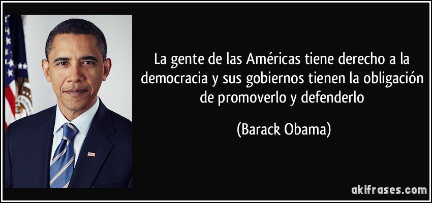 La gente de las Américas tiene derecho a la democracia y sus gobiernos tienen la obligación de promoverlo y defenderlo (Barack Obama)