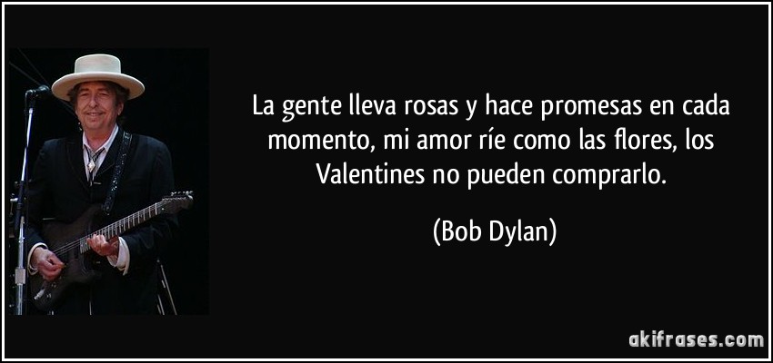 La gente lleva rosas y hace promesas en cada momento, mi amor ríe como las flores, los Valentines no pueden comprarlo. (Bob Dylan)