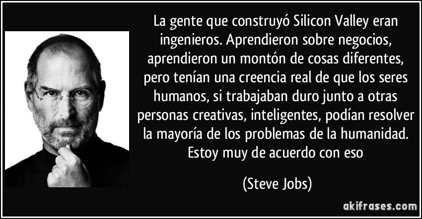 La gente que construyó Silicon Valley eran ingenieros. Aprendieron sobre negocios, aprendieron un montón de cosas diferentes, pero tenían una creencia real de que los seres humanos, si trabajaban duro junto a otras personas creativas, inteligentes, podían resolver la mayoría de los problemas de la humanidad. Estoy muy de acuerdo con eso (Steve Jobs)