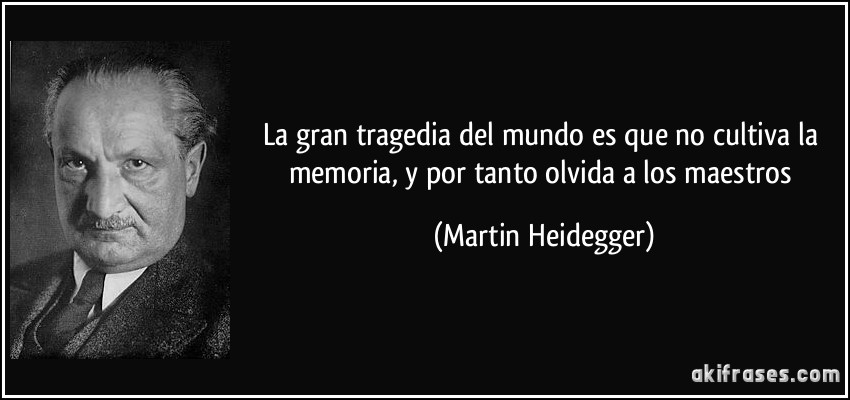 La gran tragedia del mundo es que no cultiva la memoria, y por tanto olvida a los maestros (Martin Heidegger)