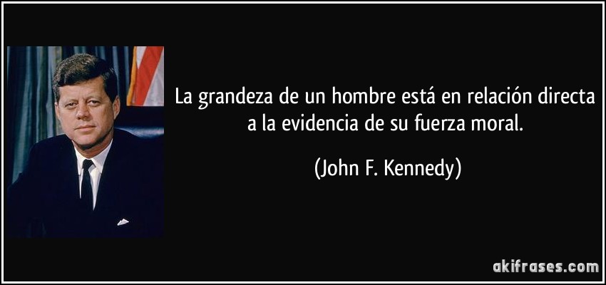 La grandeza de un hombre está en relación directa a la evidencia de su fuerza moral. (John F. Kennedy)