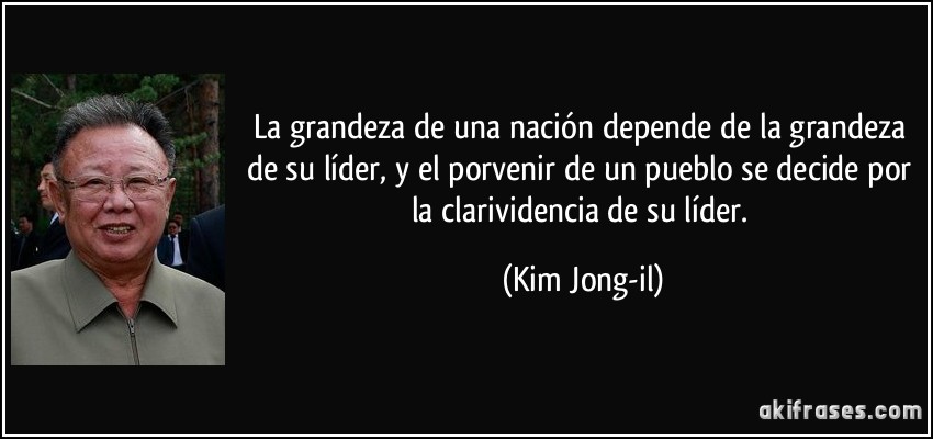 La grandeza de una nación depende de la grandeza de su líder, y el porvenir de un pueblo se decide por la clarividencia de su líder. (Kim Jong-il)