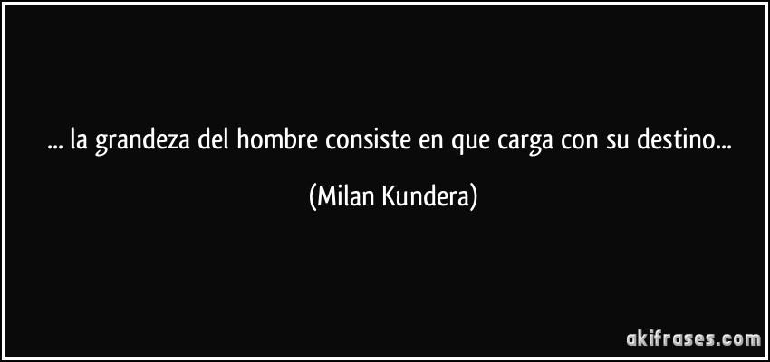 ... la grandeza del hombre consiste en que carga con su destino... (Milan Kundera)