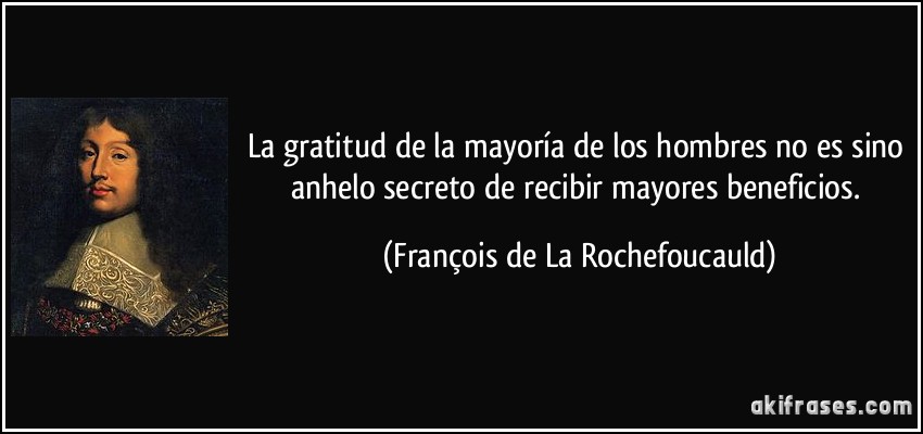 La gratitud de la mayoría de los hombres no es sino anhelo secreto de recibir mayores beneficios. (François de La Rochefoucauld)