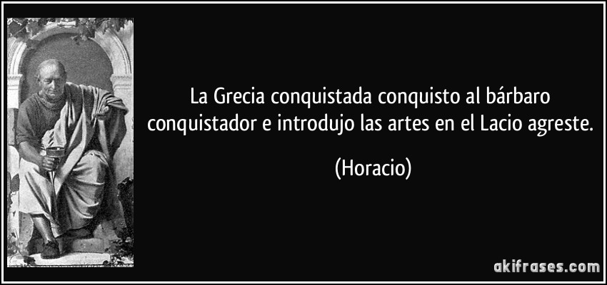La Grecia conquistada conquisto al bárbaro conquistador e introdujo las artes en el Lacio agreste. (Horacio)
