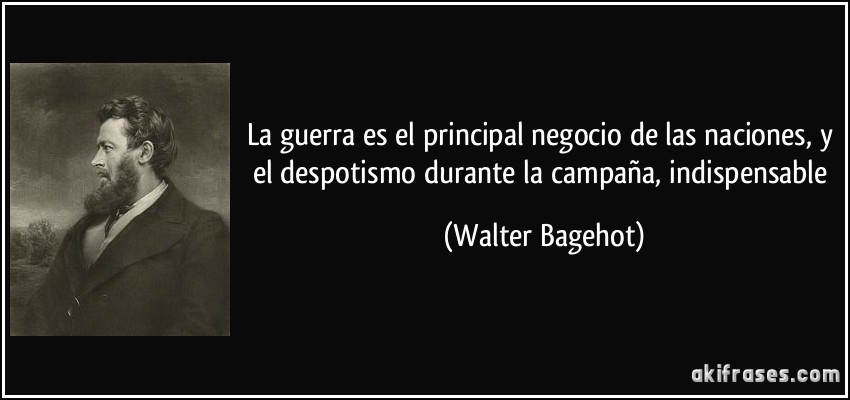 La guerra es el principal negocio de las naciones, y el despotismo durante la campaña, indispensable (Walter Bagehot)