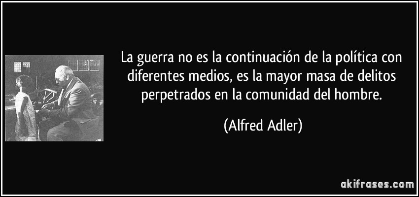 La guerra no es la continuación de la política con diferentes medios, es la mayor masa de delitos perpetrados en la comunidad del hombre. (Alfred Adler)